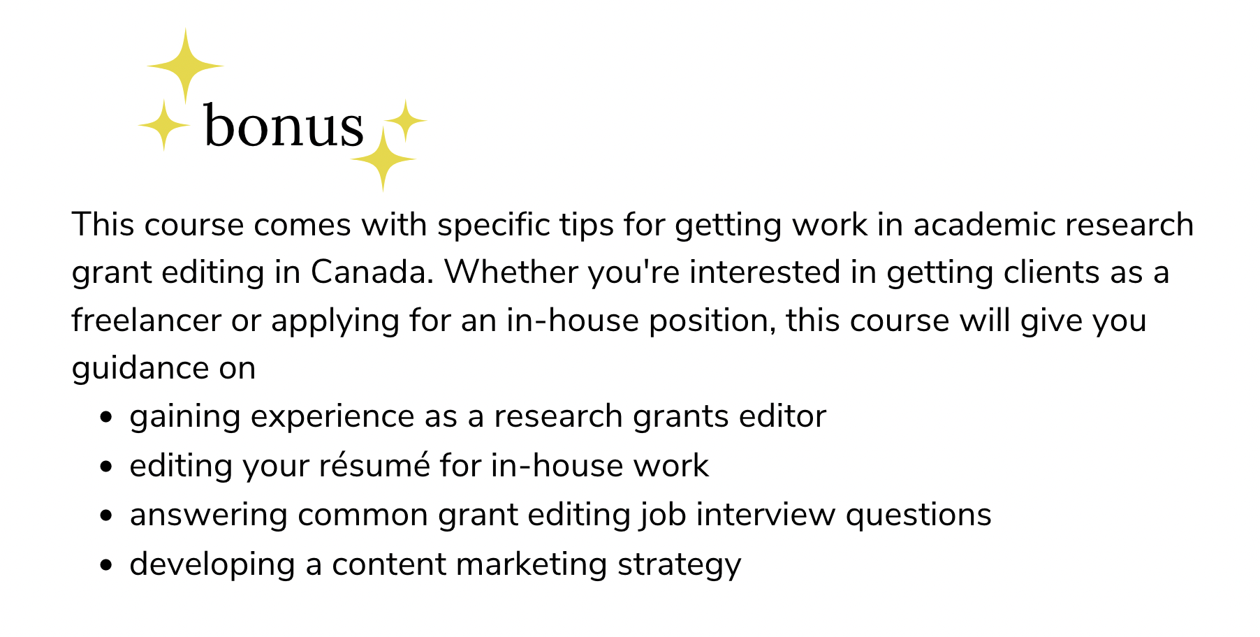 Bonus:  This course comes with specific tips for getting work in academic research grant editing in Canada. Whether you&#39;re interested in getting clients as a freelancer or applying for an in-house position, this course will give you guidance on gaining experience as a research grants editor editing your résumé for in-house work answering common grant editing job interview questions developing a content marketing strategy