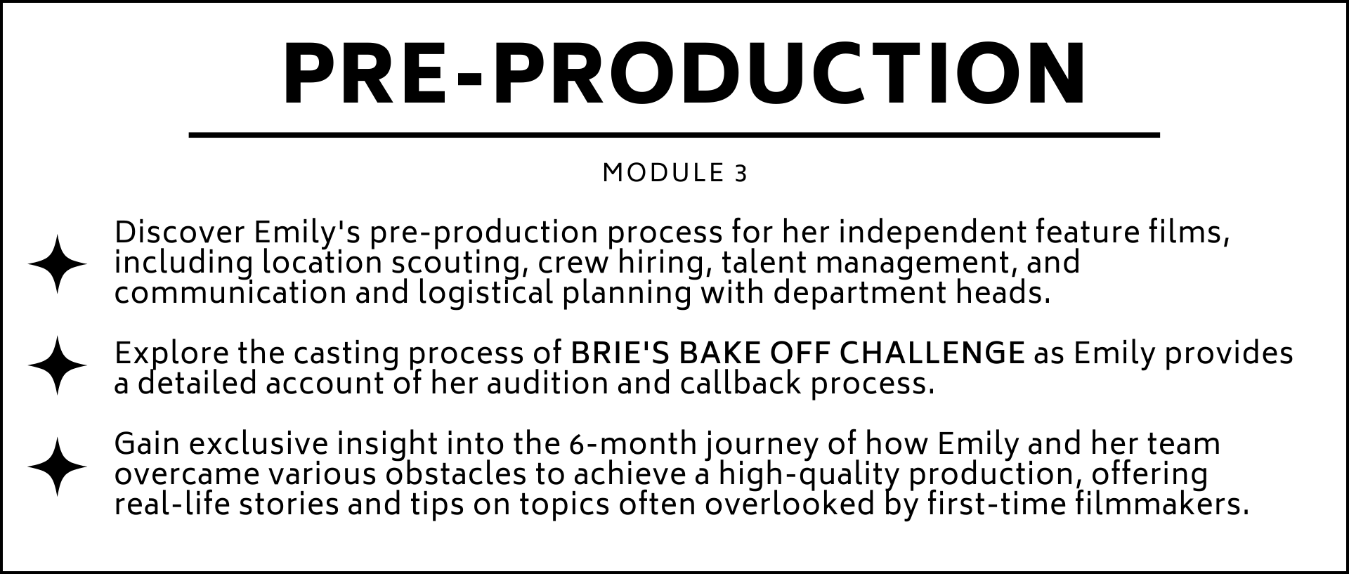 Discover Emilys pre-production process for her independent feature films, including location scouting, crew hiring, talent management, and communication and logistical planning with department heads.  Explore the casting process of BRIES BAKE OFF CHALLENGE as Emily provides a detailed account of her audition and callback process.  Gain exclusive insight into the 6-month journey of how Emily and her team overcame various obstacles to achieve a high-quality production, offering  real-life stories and tips on topics often overlooked by first-time filmmakers.