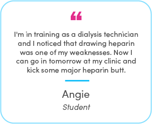 Angie's testimonial: I'm in training as a dialysis technician and I noticed that drawing heparin was one of my weaknesses. Now I can go in tomorrow at my clinic and kick some major heparin butt.