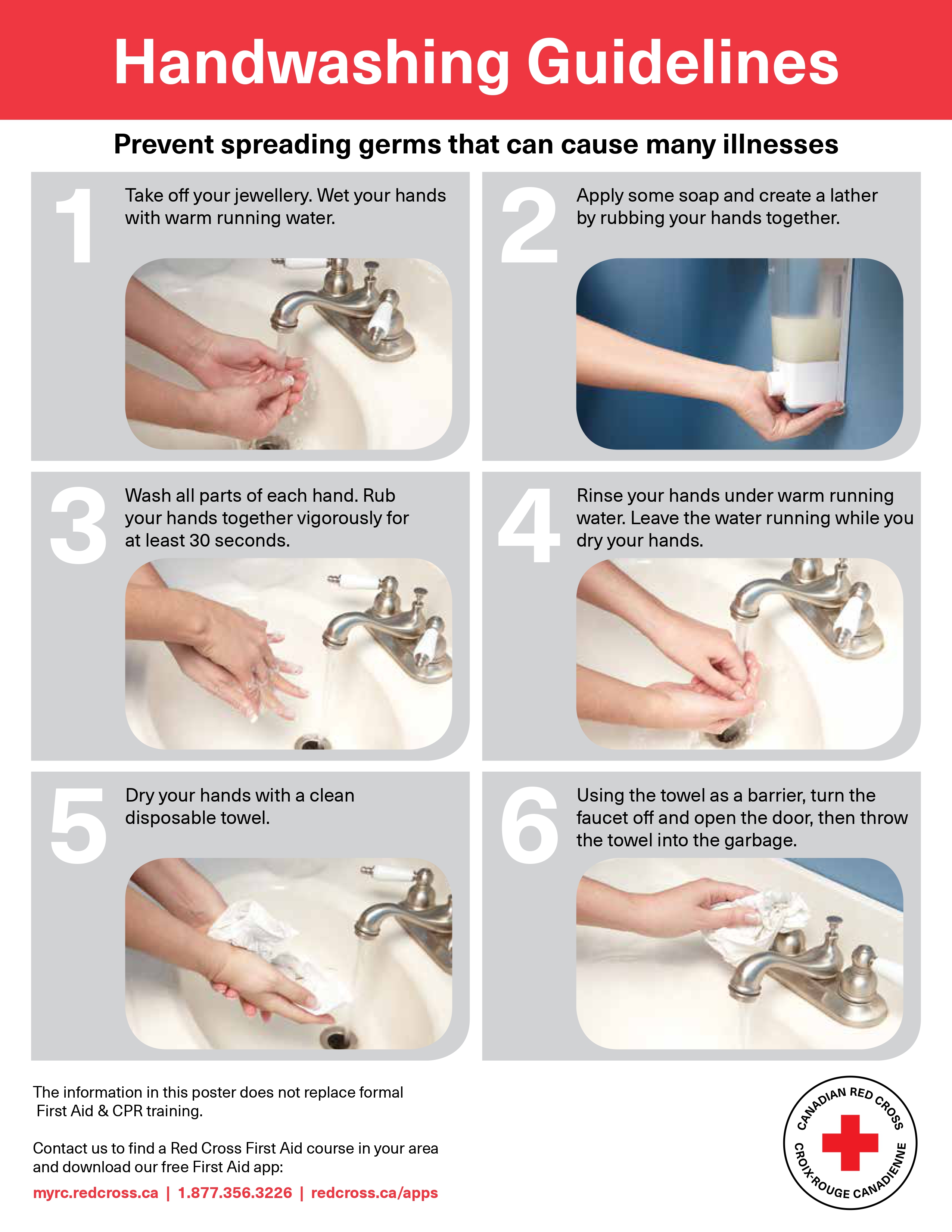 Poster Handwashing Guidelines by the Canadian Red Cross. Prevent spreading germs that can cause many illnesses. First, take off your jewerly. Wet your hands with warm running water. Second, apply some soap and create a lather by rubbing your hands together. Third, wash all parts of each hand. Rub your hands together vigorously for at least 30 seconds. Fourth, rinse your hands under warm running water. Leave the water running while you dry your hands. Fifth, dry your hands with a clean disposable towel. Sixth, using the towel as a barrier, turn the faucet off and open the door, then throw the towel into the garbage.  The information in this poster does not replace formal First Aid & CPR training. Contact us to find a Red Cross First Aid course in your area and download our free First Aid app at myrc.redcross.ca. Phone number 18773563226. Visit redcross.ca/apps