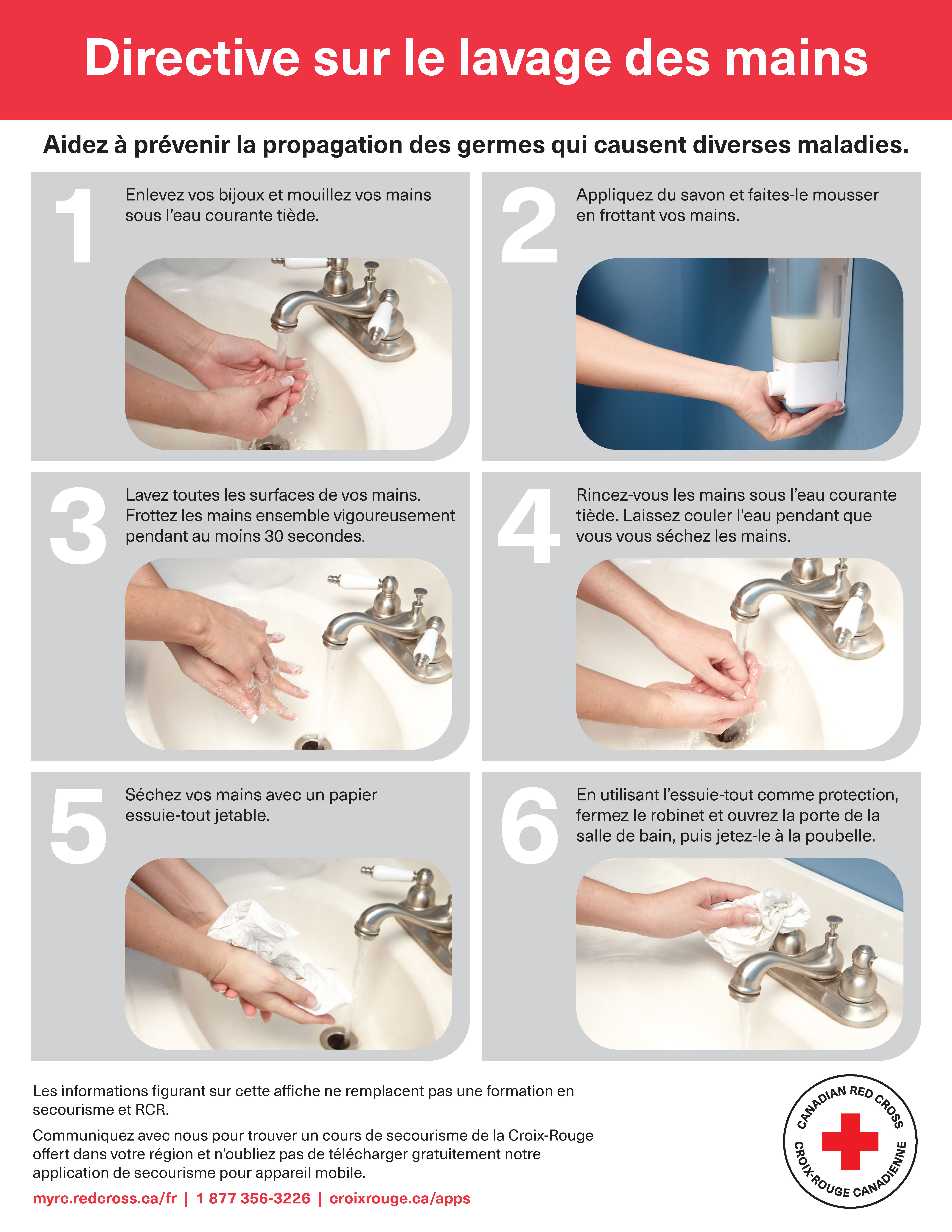 Affiche - Directive sur le lavage des mains de la Croix-Rouge canadienne. Éviter de propager des germes pouvant causer des maladies infectieuses. Premièrement, enlevez vos bijoux et mouillez vos mains avec de l’eau courante tiède. Deuxièmement, appliquez du savon et faites mousser en frottant vos mains l’une contre l’autre. Troisièmement, lavez toutes les parties de chaque main. Frottez vigoureusement vos mains l’une contre l’autre pendant au moins 30 secondes. Quatrièmement, rincez vos mains à l’eau courante tiède. Laissez l’eau couler pendant que vous vous séchez les mains. Cinquièmement, séchez vos mains à l’aide d’une serviette jetable propre. Sixièmement, en utilisant la serviette comme protection, fermez le robinet et ouvrez la porte, puis jetez la serviette à la poubelle. Les informations figurant sur cette affiche ne remplacent pas une formation en secourisme et RCR. Communiquez avec nous pour trouver un cours de secourisme de la Croix-Rouge dans votre région et téléchargez notre application gratuite de secourisme à macr.croixrouge.ca. Numéro de téléphone 1 877 356-3226. Visitez croixrouge.ca/apps.