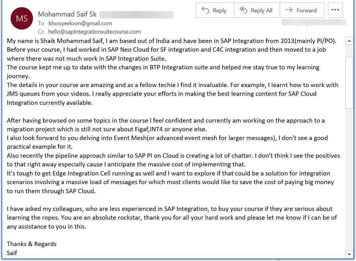 My name is Shaik Mohammad Saif, I am based out of India and have been in SAP Integration from 2013(mainly PI/PO). Before your course, I had worked in SAP Neo Cloud for SF integration and C4C integration and then moved to a job where there was not much work in SAP Integration Suite. The course kept me up to date with the changes in BTP Integration suite and helped me stay true to my learning journey. The details in your course are amazing and as a fellow techie I find it invaluable. For example, I learnt how to work with JMS queues from your videos. I really appreciate your efforts in making the best learning content for SAP Cloud Integration currently available.  After having browsed on some topics in the course I feel confident and currently am working on the approach to a migration project which is still not sure about Figaf,INT4 or anyone else.  I also look forward to you delving into Event Mesh(or advanced event mesh for larger messages), I dont see a good practical example for it.  Also recently the pipeline approach similar to SAP PI on Cloud is creating a lot of chatter. I dont think I see the positives to that right away especially cause I anticipate the massive cost of implementing that. Its tough to get Edge Integration Cell running as well and I want to explore if that could be a solution for integration scenarios involving a massive load of messages for which most clients would like to save the cost of paying big money to run them through SAP Cloud.  I have asked my colleagues, who are less experienced in SAP Integration, to buy your course if they are serious about learning the ropes. You are an absolute rockstar, thank you for all your hard work and please let me know if I can be of any assistance to you in this.  Thanks  Regards Saif
