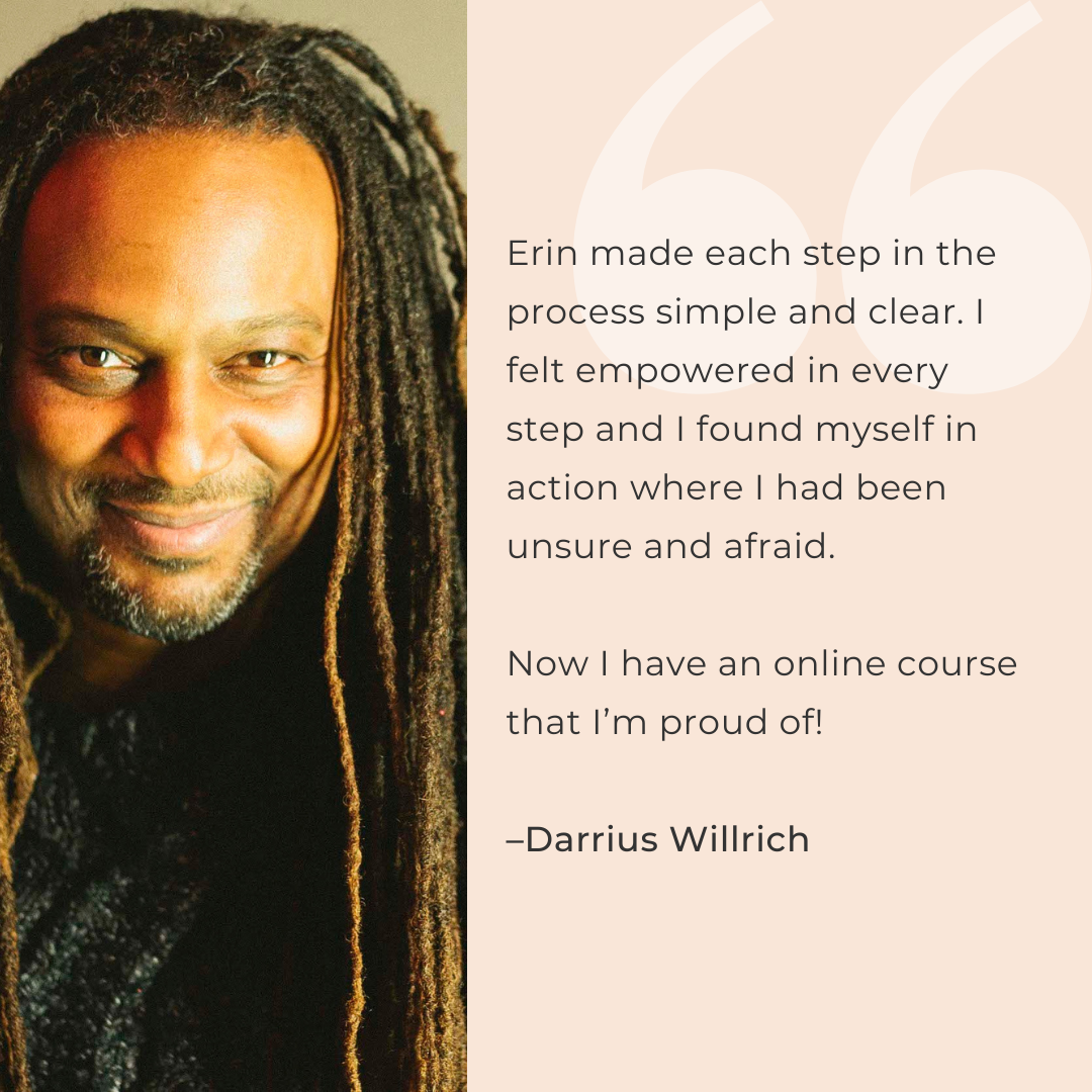 Erin made each step in the process simple and clear. I felt empowered in every step and I found myself in action where I had been unsure and afraid.   Now I have an online course that I’m proud of!  –Darrius Willrich