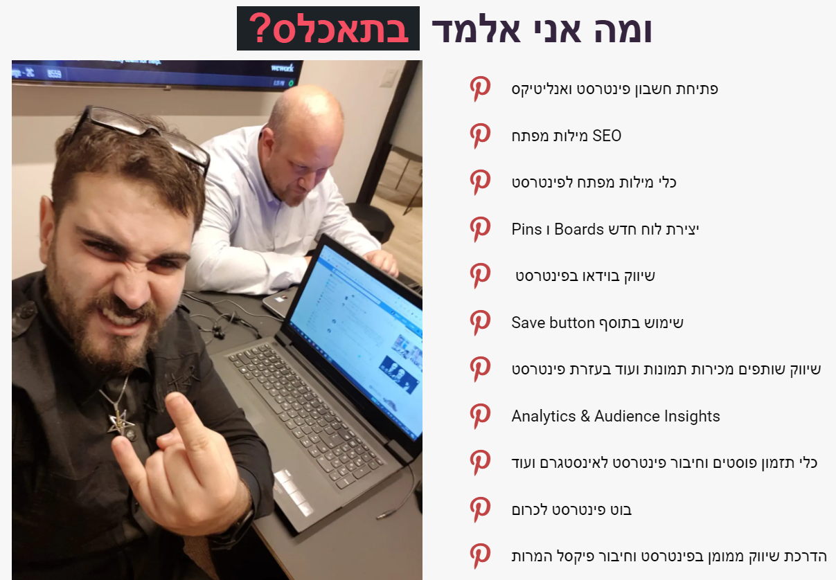 פתיחת חשבון פינטרסט ואנליטיקס  מילות מפתח SEO  כלי מילות מפתח לפינטרסט  Pins ו Boards יצירת לוח חדש   שיווק בוידאו בפינטרסט  Save button שימוש בתוסף  שיווק שותפים מכירות תמונות ועוד בעזרת פינטרסט  Analytics &amp;amp; Audience Insights  כלי תזמון פוסטים וחיבור פינטרסט לאינסטגרם ועוד  בוט פינטרסט לכרום  הדרכת שיווק ממומן בפינטרסט וחיבור פיקסל המרות