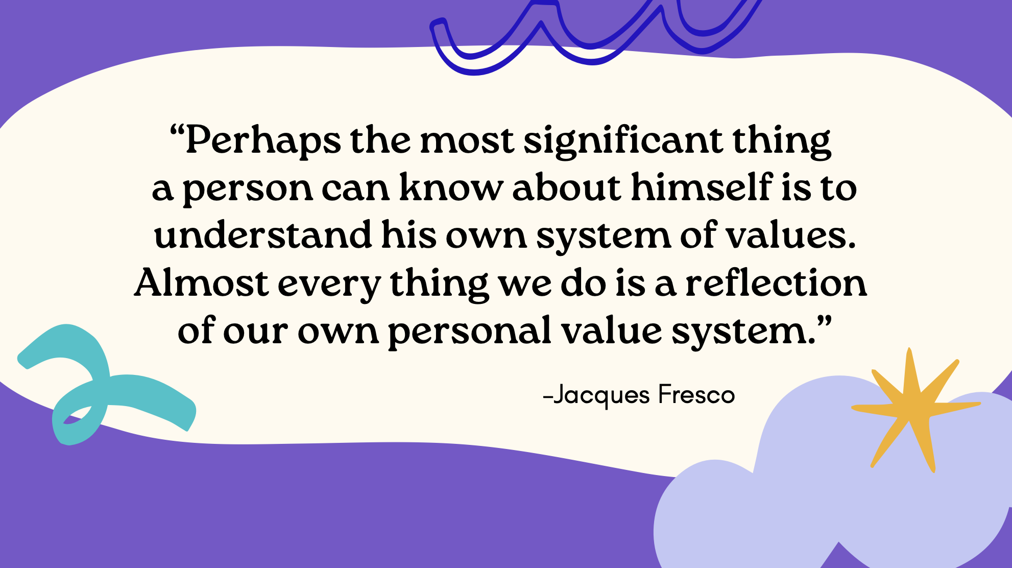 “Perhaps the most significant thing  a person can know about himself is to understand his own system of values. Almost every thing we do is a reflection  of our own personal value system.” —Jacques Fresco