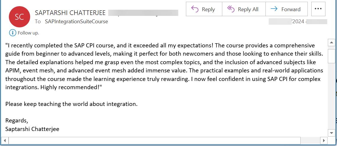 I recently completed the SAP CPI course, and it exceeded all my expectations! The course provides a comprehensive guide from beginner to advanced levels, making it perfect for both newcomers and those looking to enhance their skills. The detailed explanations helped me grasp even the most complex topics, and the inclusion of advanced subjects like APIM, event mesh, and advanced event mesh added immense value. The practical examples and real-world applications throughout the course made the learning experience truly rewarding. I now feel confident in using SAP CPI for complex integrations. Highly recommended!  Please keep teaching the world about integration.   Regards, Saptarshi Chatterjee 
