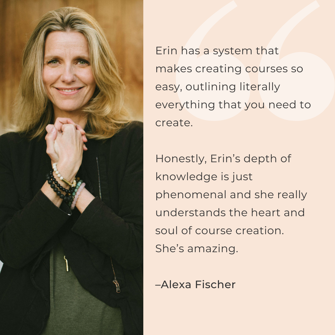 Erin has a system that makes creating courses so easy, outlining literally everything that you need to create.   Honestly, Erin’s depth of knowledge is just phenomenal and she really understands the heart and soul of course creation. She’s amazing.  –Alexa Fischer