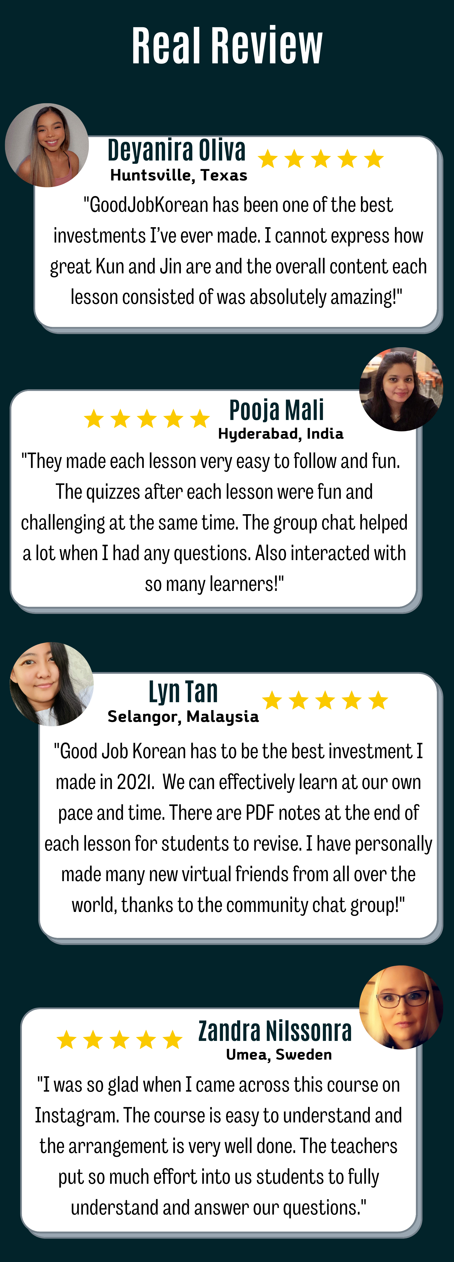 Real Review: 1) Deyanira Oliva from Huntsville, Texas_&quot;GoodJobKorean has been one of the best investments I’ve ever made. I cannot express how great Kun and Jin are and the overall content each lesson consisted of was absolutely amazing!&quot;  2) Pooja Mali from Hyderabad, India: &quot;They made each lesson very easy to follow and fun.  The quizzes after each lesson were fun and challenging at the same time. The group chat helped a lot when I had any questions. Also interacted with so many learners!&quot; 3) Lyn Tan from Selangor, Malaysia: &quot;Good Job Korean has to be the best investment I made in 2021.  We can effectively learn at our own pace and time. There are PDF notes at the end of each lesson for students to revise. I have personally made many new virtual friends from all over the world, thanks to the community chat group!&quot; 4) Zandra Nilssonra from Umea, Sweden :&quot;I was so glad when I came across this course on Instagram. The course is easy to understand and the arrangement is very well done. The teachers put so much effort into us students to fully understand and answer our questions.&quot; 