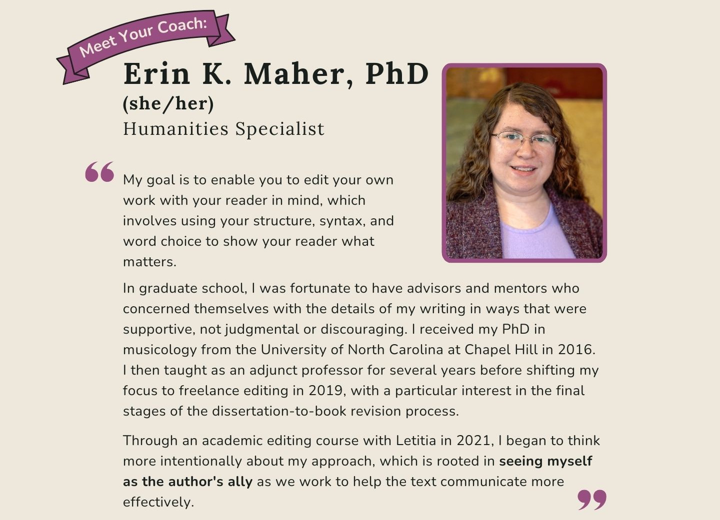 Meet Your Coach: Erin K. Maher, PhD. My goal is to enable you to edit your own work with the reader in mind, which involves using your paragraph structure, syntax, and word choice to show them what mattes.