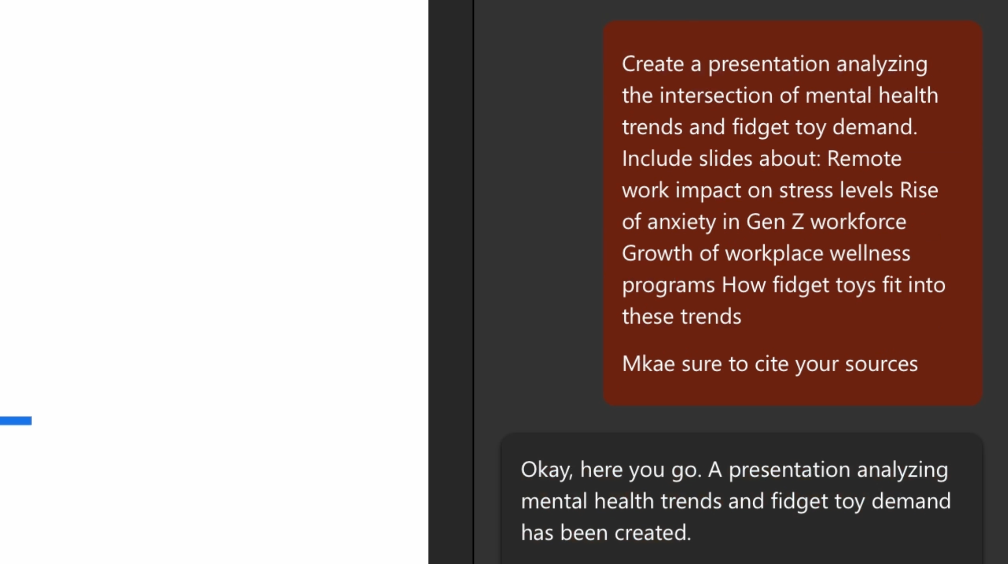 The image shows a Copilot interface being used to create a presentation.  Prompt:  A red box contains the user request: 	•	“Create a presentation analyzing the intersection of mental health trends and fidget toy demand.” 	•	Includes slides on: 	•	Remote work impact on stress levels 	•	Rise of anxiety in Gen Z workforce 	•	Growth of workplace wellness programs 	•	How fidget toys fit into these trends 	•	Mentions: “Make sure to cite your sources.”  Response:  Below the prompt, a black box contains the Copilot’s reply: 	•	“Okay, here you go. A presentation analyzing mental health trends and fidget toy demand has been created.” 	•	Suggests: “If you’d like, Designer also has other layout options to consider.”  This interface facilitates creating a presentation based on specific themes and topics, integrating AI to structure and generate relevant slides.