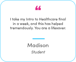 Madison's testimonial: I take my Intro to Healthcare final in a week, and this has helped tremendously. You are a lifesaver.