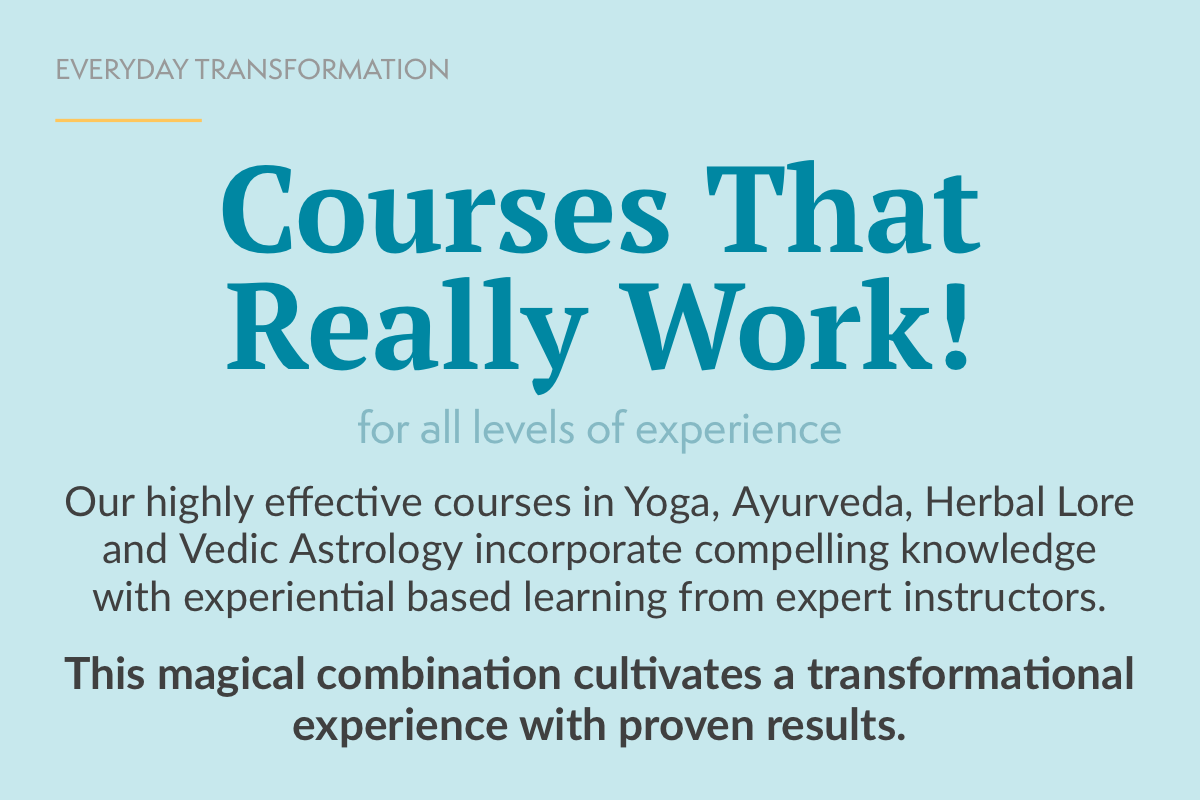 COURSES THAT REALLY WORK! Our highly effective courses in Yoga, Ayurveda, Herbal Lore and Vedic Astrology incorporate compelling knowledge with experiential based learning from expert instructors.