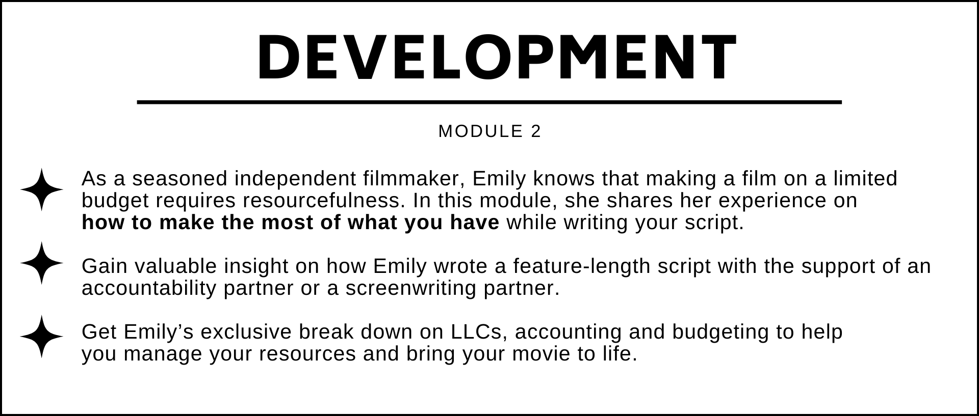 As a seasoned independent filmmaker, Emily knows that making a film on a limited budget requires resourcefulness. In this module, she shares her experience on  how to make the most of what you have while writing your script.   Gain valuable insight on how Emily wrote a feature-length script with the support of an accountability partner or a screenwriting partner.  Get Emily’s exclusive break down on LLCs, accounting and budgeting to help  you manage your resources and bring your movie to life.