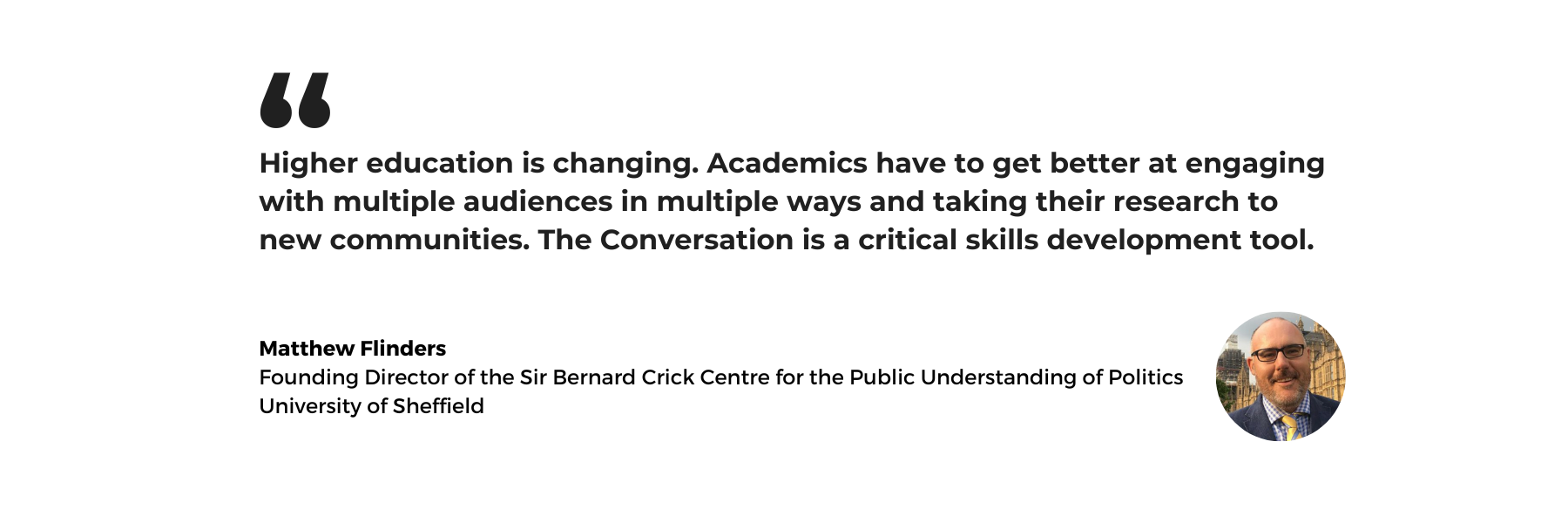 A white background with text which reads: Higher education is changing. Academics have to get better at engaging with multiple audiences in multiple ways and taking their research to new communities. The Conversation is a critical skills development tool. Matthew Flinders, Founding Director of the Sir Bernard Crick Centre for the Public Understanding of Politics, University of Sheffield. Beside the text is a headshot of Matthew Flinders who wears glasses, a blue suit and a yellow striped tie.