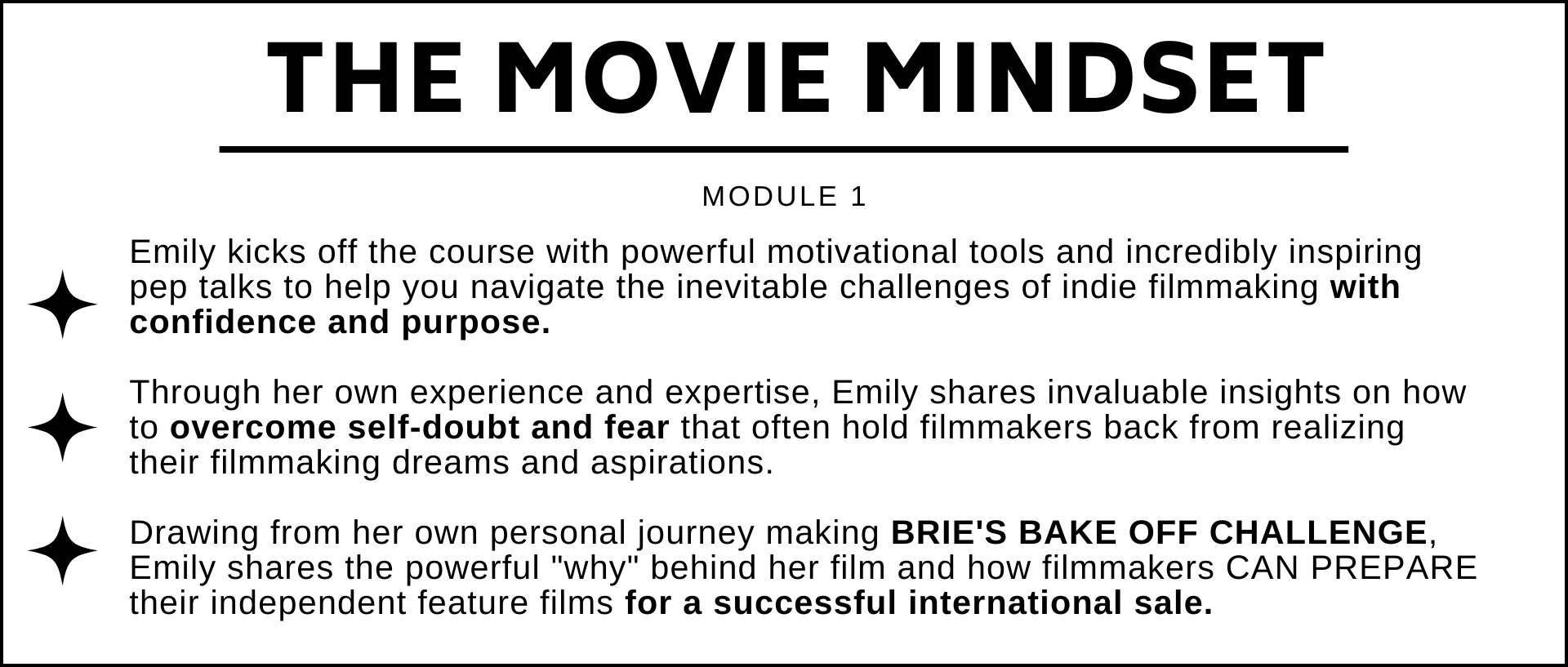 Emily kicks off the course with powerful motivational tools and incredibly inspiring pep talks to help you navigate the inevitable challenges of indie filmmaking with confidence and purpose.  Through her own experience and expertise, Emily shares invaluable insights on how to overcome self-doubt and fear that often hold filmmakers back from realizing their filmmaking dreams and aspirations.    Drawing from her own personal journey making BRIES BAKE OFF CHALLENGE, Emily shares the powerful why behind her film and how filmmakers CAN PREPARE their independent feature films for a successful international sale.