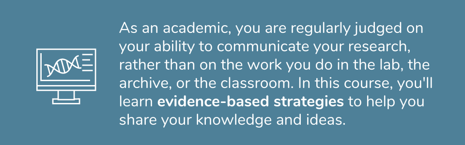 Academics are regularly judged on your ability to communicate your research, rather than on the work you do in the lab, the archive, or the classroom. In this course, you&#39;ll learn evidence-based strategies to help you share your knowledge and ideas. 