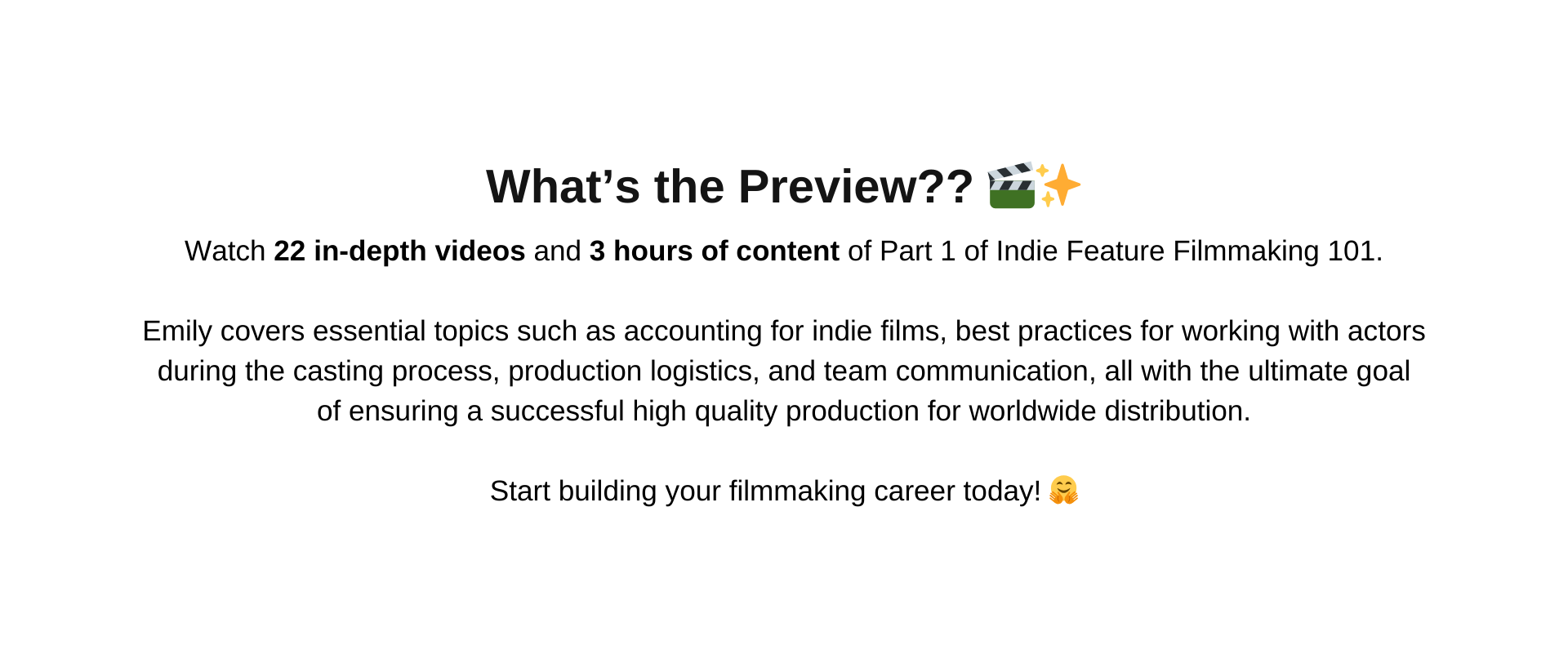 Join Emily in this Exclusive Preview to Part 1 of Indie Feature Filmmaking 101, which includes  22 in-depth videos and 3 hours of content on Emilys journey as an indie filmmaker.  Emilys vast experience includes writing, directing, producing, and selling three independent feature films.  In this Preview to Part 1, Emily discusses the importance of managing emotional expectations while producing an indie feature film and being resourceful during the script writing stage.   Emily covers essential topics such as accounting for indie films, best practices for working with actors during the casting process and when hired, production logistics, and team communication,  all with the ultimate goal of ensuring a successful high quality production.  Take a look at the Curriculum below with more details!