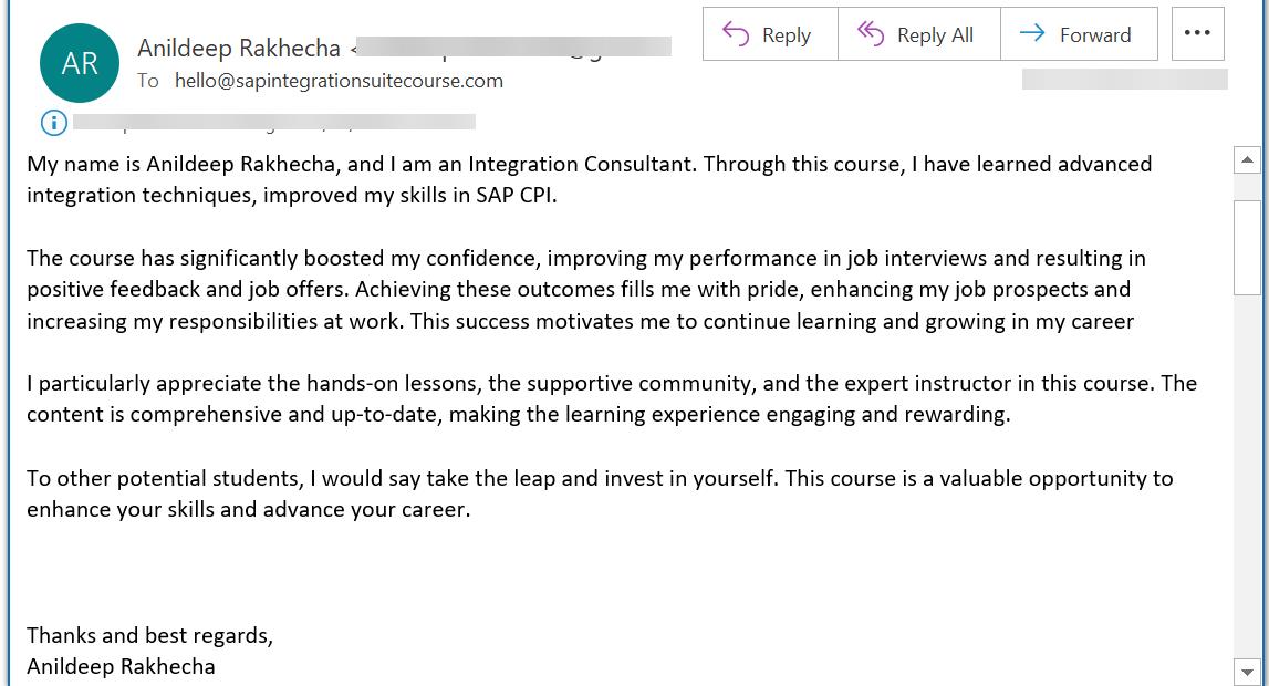 My name is Anildeep Rakhecha, and I am an Integration Consultant. Through this course, I have learned advanced integration techniques, improved my skills in SAP CPI.  The course has significantly boosted my confidence, improving my performance in job interviews and resulting in positive feedback and job offers. Achieving these outcomes fills me with pride, enhancing my job prospects and increasing my responsibilities at work. This success motivates me to continue learning and growing in my career  I particularly appreciate the hands-on lessons, the supportive community, and the expert instructor in this course. The content is comprehensive and up-to-date, making the learning experience engaging and rewarding.  To other potential students, I would say take the leap and invest in yourself. This course is a valuable opportunity to enhance your skills and advance your career.    Thanks and best regards, Anildeep Rakhecha