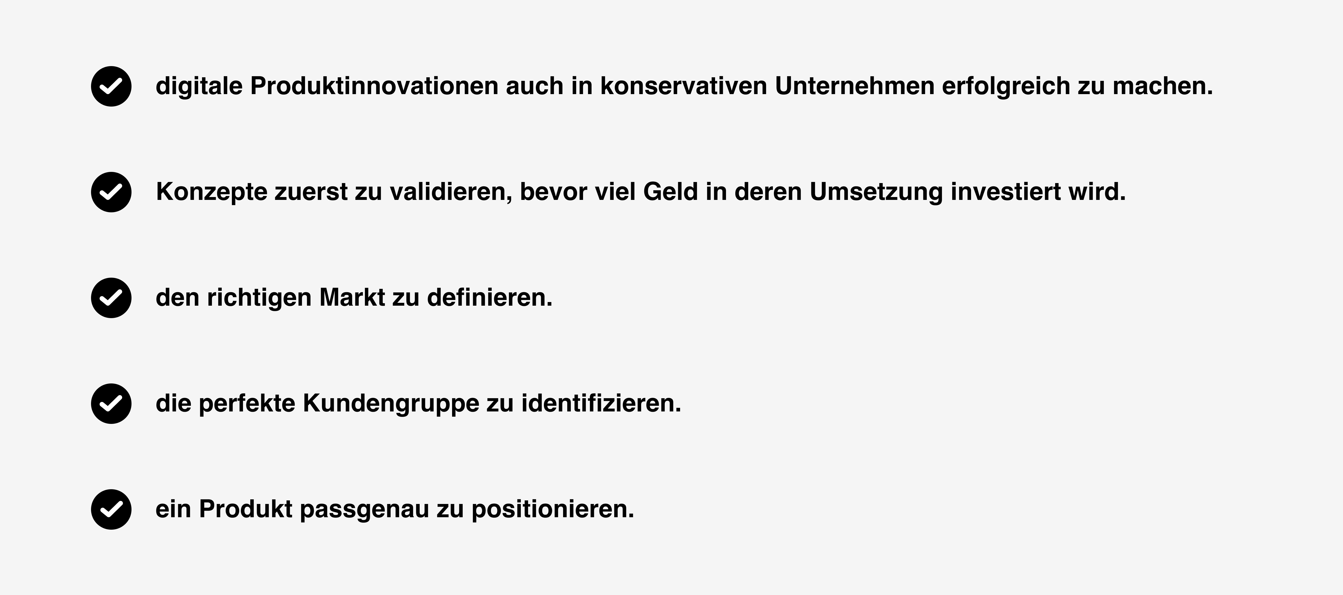 Dieses Bild informiert dazu, was Kursteilnehmer:innen aus dem Online-Kurs mitnehmen werden und wozu dieser sie befähigt. Es hat einen grauen Hintergrund und im Vordergrund werden in schwarzer Schrift die einzelnen Aspekte untereinander aufgelistet. Links neben jedem Aspekt findet sich ein schwarzer Kreis, der einen weißen Haken enthält. Dieser Kurs befähigt dazu: 1. digitale Produktinnovationen auch in konservativen Unternehmen erfolgreich zu machen, 2. Konzepte zuerst zu validieren, bevor viel Geld in deren Umsetzung investiert wird, 3. den richtigen Markt zu definieren, 4. die perfekte Kundengruppe zu identifizieren, 5. ein Produkt passgenau zu positionieren.