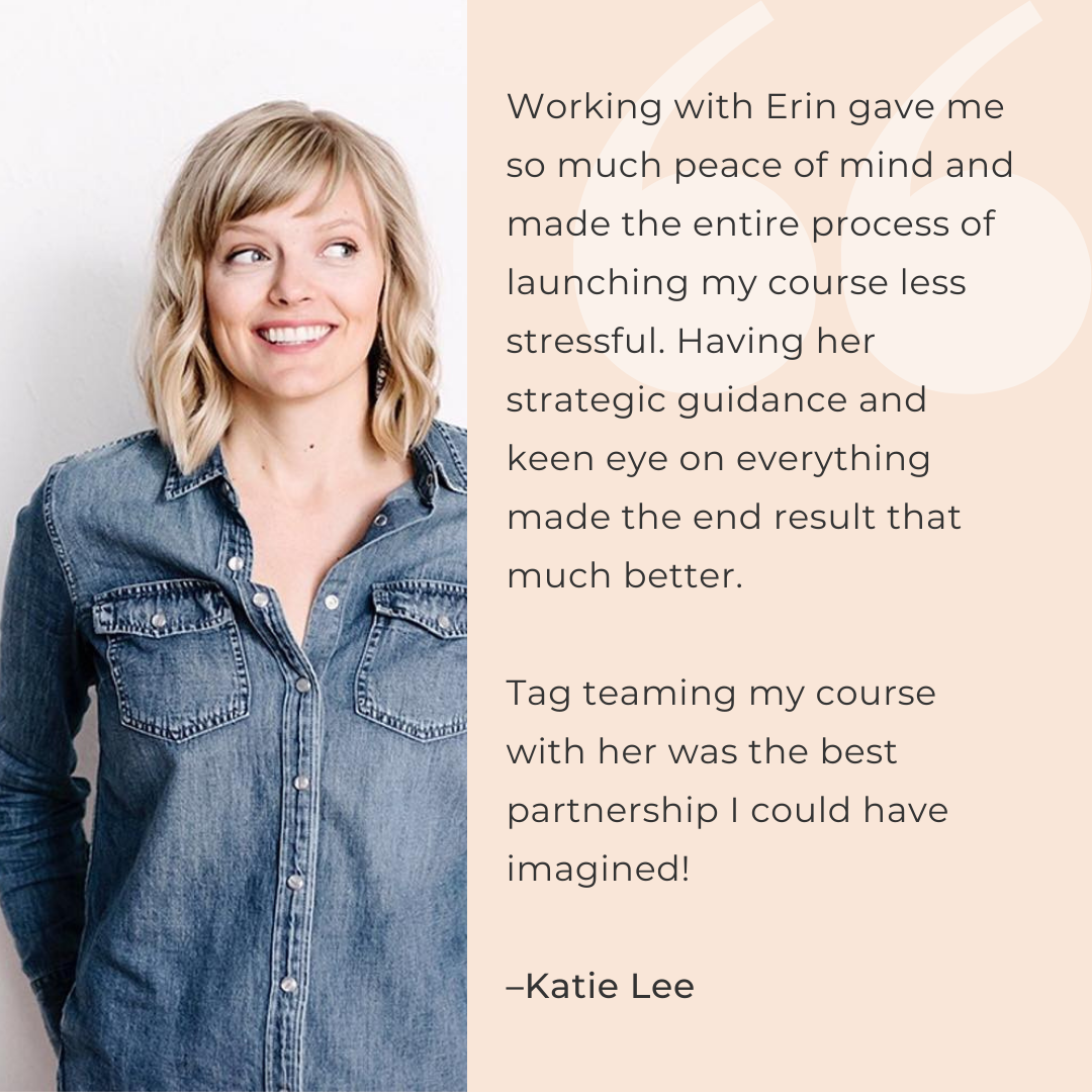 Working with Erin gave me so much peace of mind and made the entire process of launching my course less stressful. Having her strategic guidance and keen eye on everything made the end result that much better.   Tag teaming my course with her was the best partnership I could have imagined!  –Katie Lee