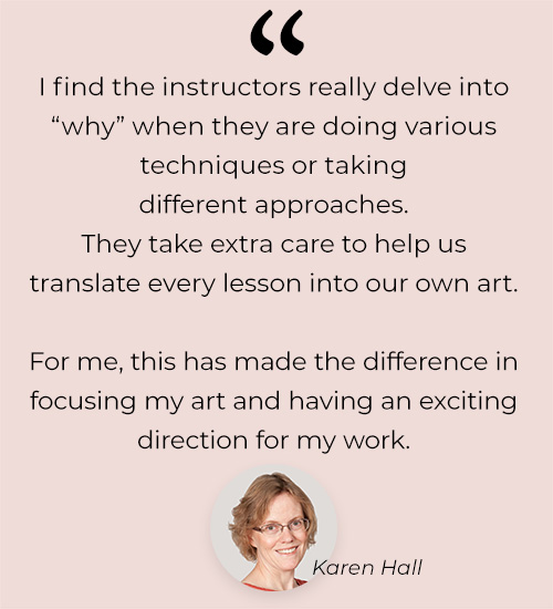 [find the instructors really delve into why when they are doing various techniques or taking different approaches. They take extra care to help us translate every lesson into our own art. For me, this has made the difference in focusing my art and having an exciting direction for my work.