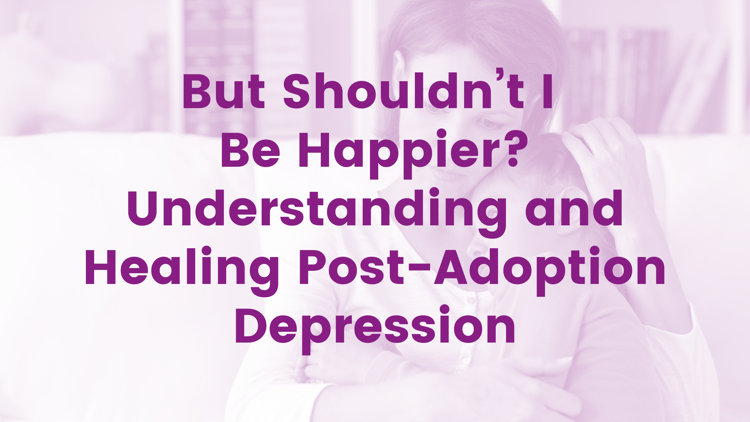 But Shouldn’t I Be Happier? Understanding and Healing Post-Adoption Depression Webinar