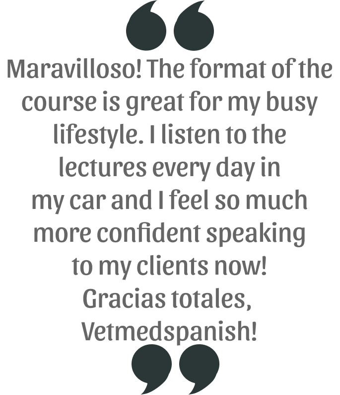 Maravilloso! The format of the course is great for my busy lifestyle. I listen to the lectures every day in my car and I feel so much more confident speaking to my clients now! Gracias totales, Vetmed Spanish!