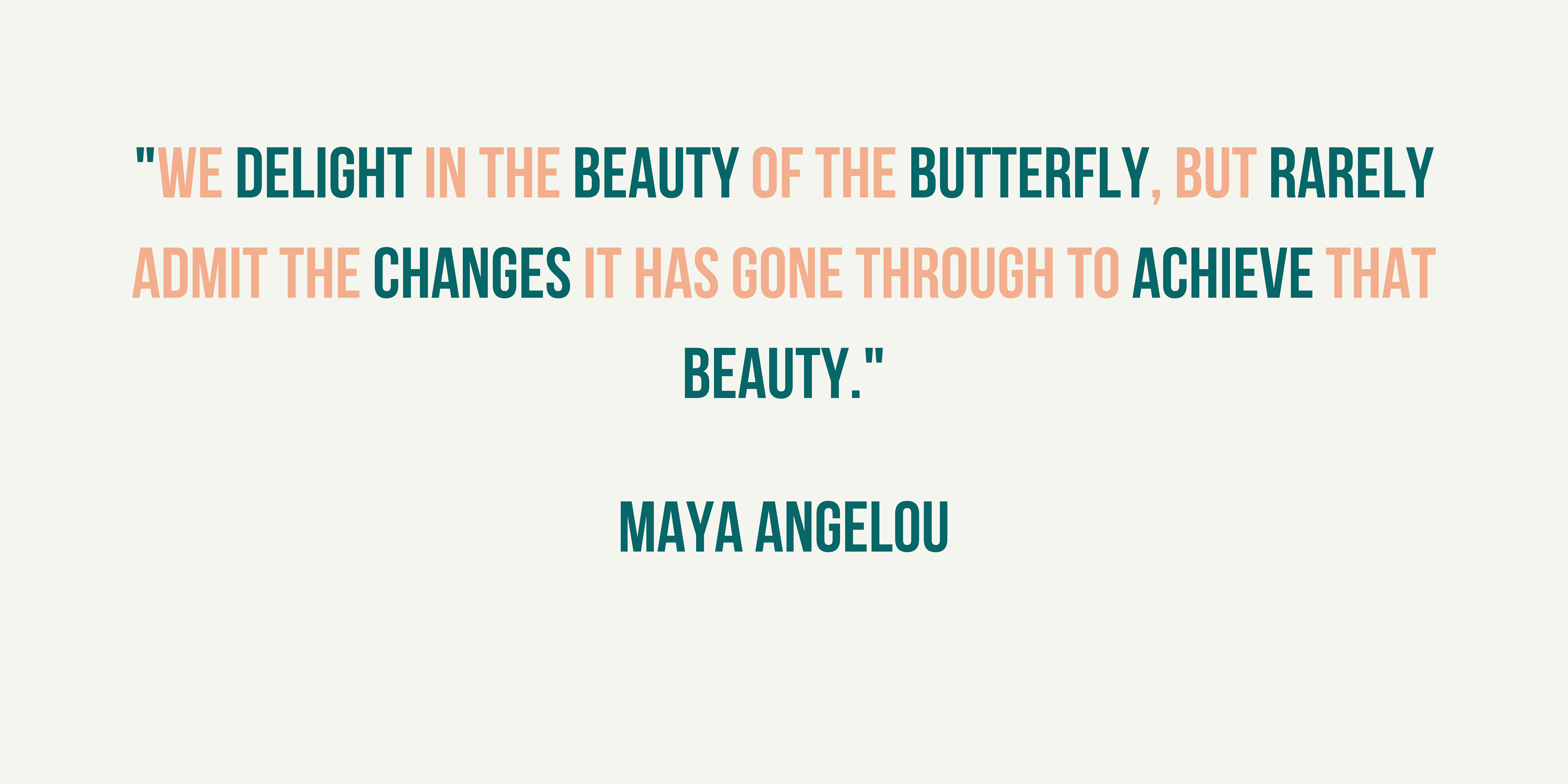 maya angelou quote. It says, we delight in the beauty of the butterfuly but rarely admit the changes it has gone through to achieve that beauty. The colours are green and pink. 