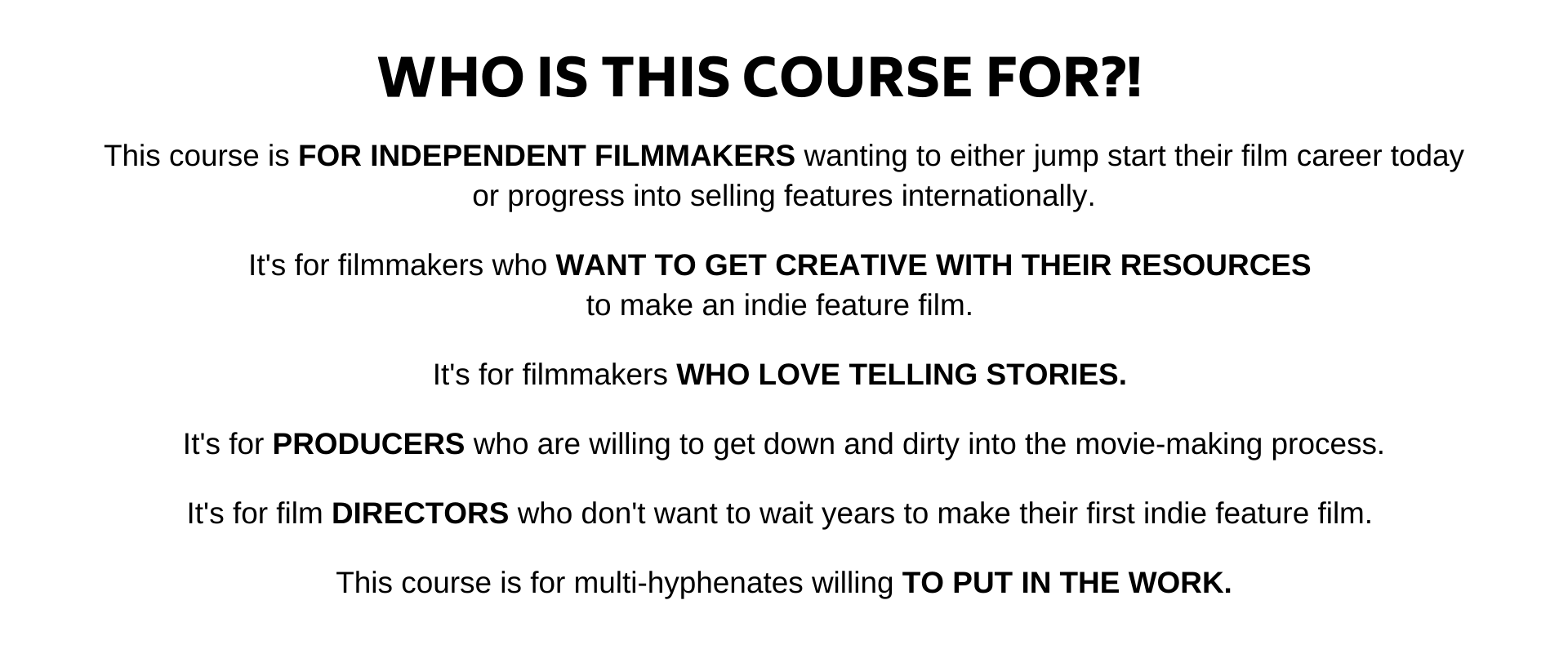 This course is FOR INDEPENDENT FILMMAKERS wanting to either jump start their film career today or progress into selling features internationally.  Its for filmmakers who WANT TO GET CREATIVE WITH THEIR RESOURCES  to make an indie feature film.   Its for filmmakers WHO LOVE TELLING STORIES.   Its for PRODUCERS who are willing to get down and dirty into the movie-making process.  Its for film DIRECTORS who dont want to wait years to make their first indie feature film.   This course is for multi-hyphenates willing TO PUT IN THE WORK.