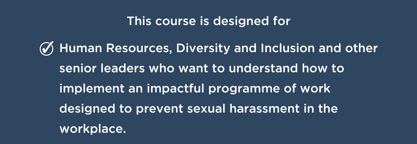 This course is designed for human resources, diversity and inclusion and other senior leaders who want to understand how to implement an impactful programme of work designed to prevent sexual harassment in the workplace