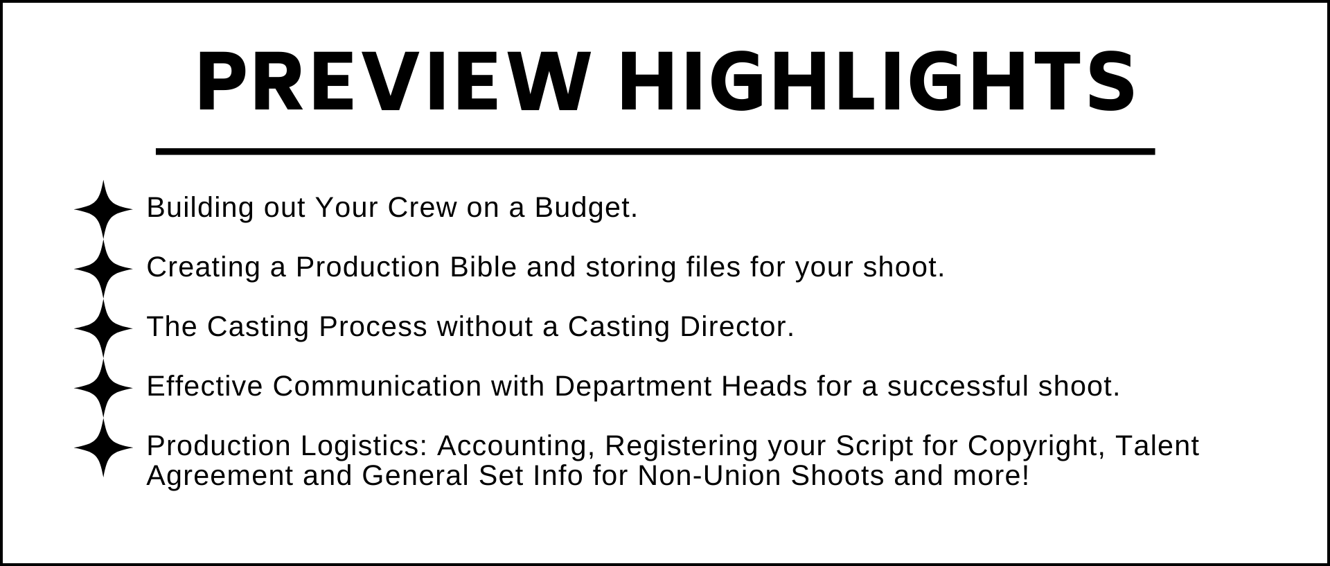 Building out Your Crew on a Budget.   Creating a Production Bible and storing files for your shoot.  The Casting Process without a Casting Director.  Effective Communication with Department Heads for a successful shoot.  Production Logistics: Accounting, Registering your Script for Copyright, Talent Agreement and General Set Info for Non-Union Shoots and more!