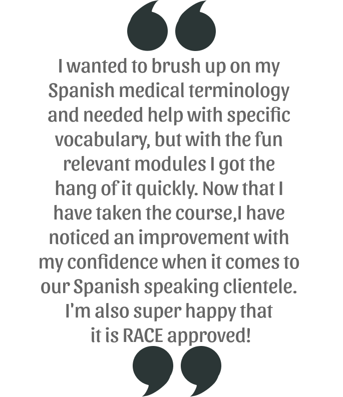 My Spanish speaking clients have noticed that my vocabulary and pronunciation have greatly improved since I took this course and I love that it is RACE approved! Buen trabajo Vetmedspanish!
