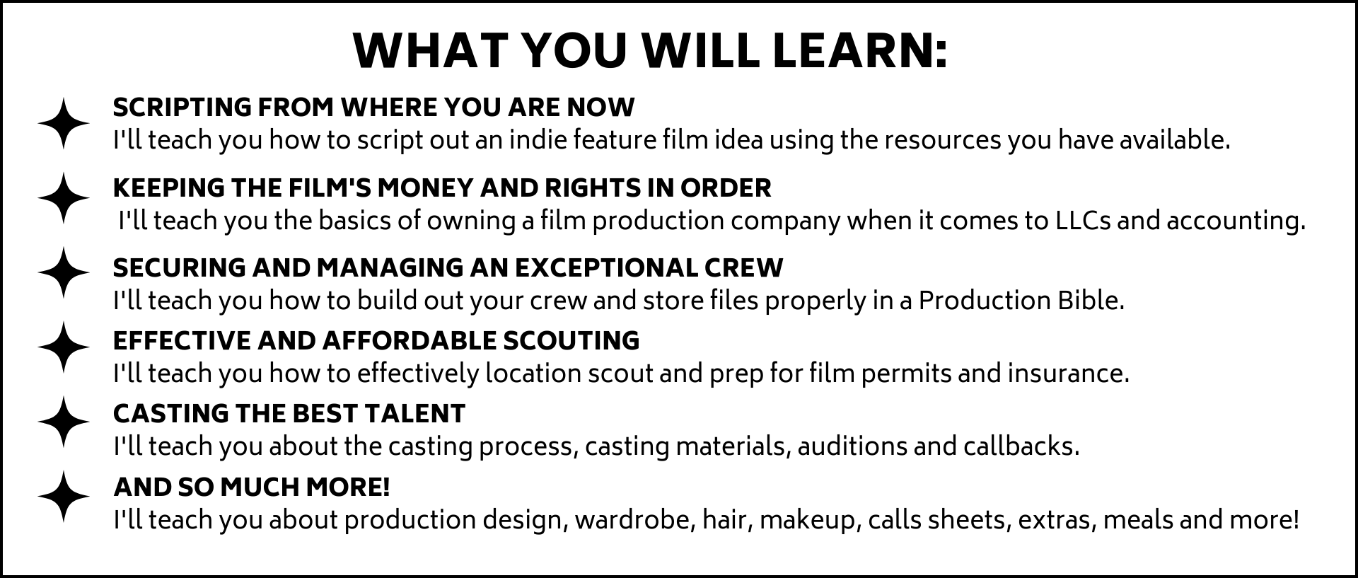 Ill teach you how to script out an indie feature film idea using the resources you have available.  Ill teach you the basics of owning a film production company when it comes to LLCs and accounting. Ill teach you how to build out your crew and store files properly in a Production Bible. Ill teach you how to effectively location scout and prep for film permits and insurance.Ill teach you about the casting process, casting materials, auditions and callbacks.