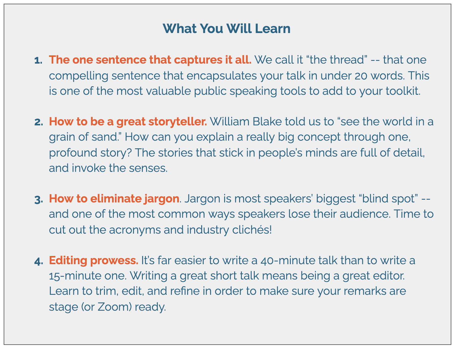 What You Will Learn   1. The one sentence that captures it all. We call it “the thread” -- that one compelling sentence that encapsulates your talk in under 20 words. This is one of the most valuable public speaking tools to add to your toolkit.   2. How to be a great storyteller. William Blake told us to “see the world in a grain of sand.” How can you explain a really big concept through one, profound story? The stories that stick in people’s minds are full of detail, and invoke the senses.    3. How to eliminate jargon. Jargon is most speakers’ biggest “blind spot” -- and one of the most common ways speakers lose their audience. Time to cut out the acronyms and industry clichés!   4. Editing prowess. It’s far easier to write a 40-minute talk than to write a 15-minute one. Writing a great short talk means being a great editor. Learn to trim, edit, and refine in order to make sure your remarks are stage (or Zoom) ready. 