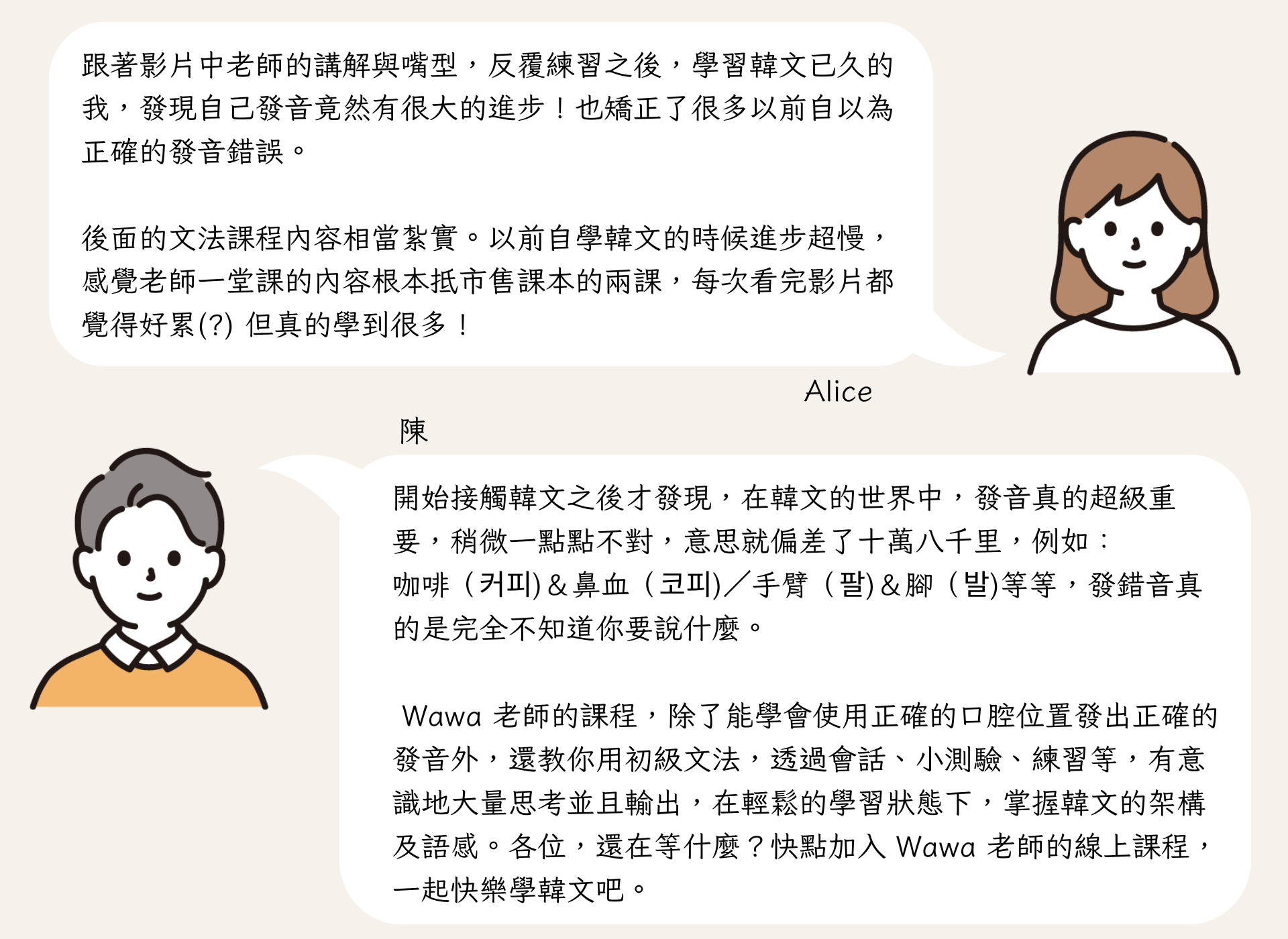 Wawa 老師的課程，除了能學會使用正確的口腔位置發出正確的發音外，還教你用初級文法，透過會話、小測驗、練習等，有意識地大量思考並且輸出，在輕鬆的學習狀態下，掌握韓文的架構及語感。各位，還在等什麼？快點加入 Wawa 老師的線上課程，一起快樂學韓文吧。