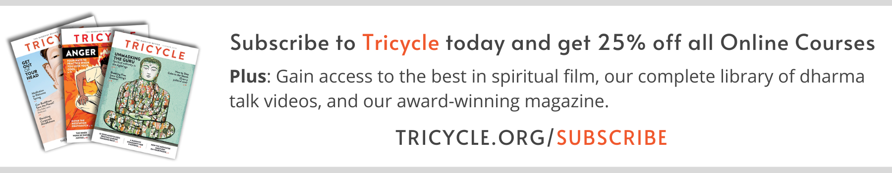 Subscribe to Tricycle today and get 25% off all Online Courses, plus: gain access to the best in spiritual film, our complete library of dharma talk videos, and our award-winning magazine. Tricycle.org/subscribe