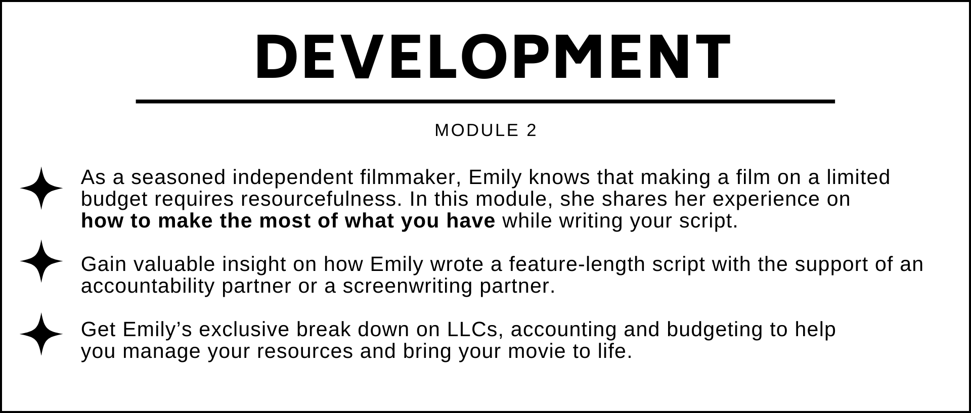 As a seasoned filmmaker, Emily knows that making a film on a limited budget requires resourcefulness. In this module, she shares her experience on how to make the most of what you have while writing your script.   Gain valuable insight on how Emily wrote a feature-length script with the support of an accountability partner or a screenwriting partner.  Get Emily’s exclusive inside look on LLCs, accounting and budgeting to help  you manage your resources and bring your movie to life.