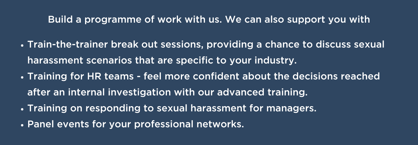 Build a programme of work with us. We can also support you with train-the-trainer break out sessions, providing a chance to discuss sexual harassment scenarios that are specific to your industry. Training for HR teams - feel more confident about the decisions reached after an internal investigation with our advanced training. Training on responding to sexual harassment for managers. And panel events for your professional networks.