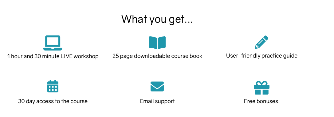 What you get in the course: 1 hour and 45 minute online workshop, 25 page downloadable course book, user-friendly practice guide, 45 day access to the course, weekly email encouragement, free bonuses