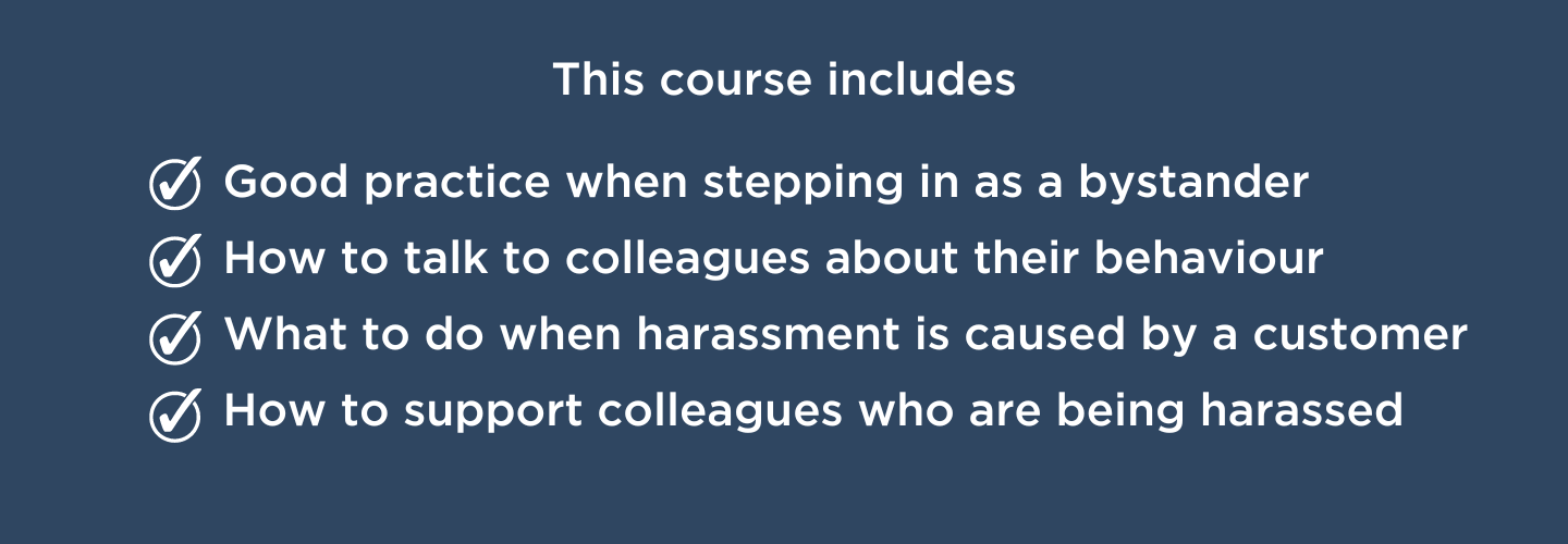This course includes Good practice when stepping in as a bystander. How to talk to colleagues about their behaviour. What to do when harassment is caused by a customer. And how to support colleagues who are being harassed