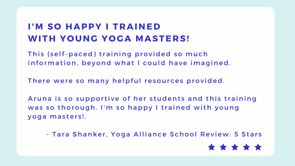 Decorative Text: This (self-paced) training provided so much information, beyond what I could have imagined.   There were so many helpful resources provided.   Aruna is so supportive of her students and this training was so thorough. Im so happy I trained with young yoga masters!.    - Tara Shanker, Yoga Alliance School Review: 5 Stars