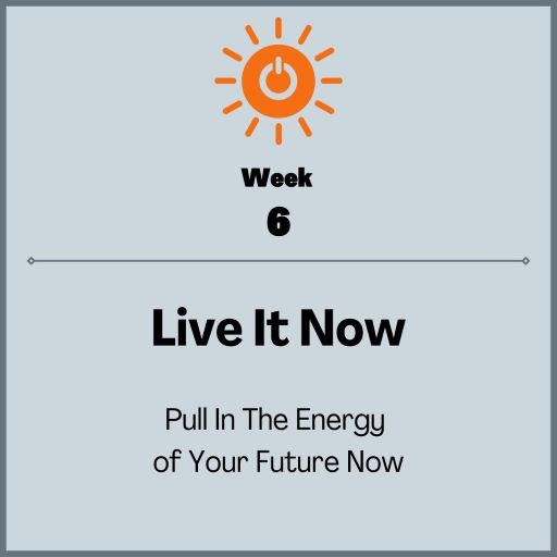 Week 6: Live it Now, pull in the energy of your future Now