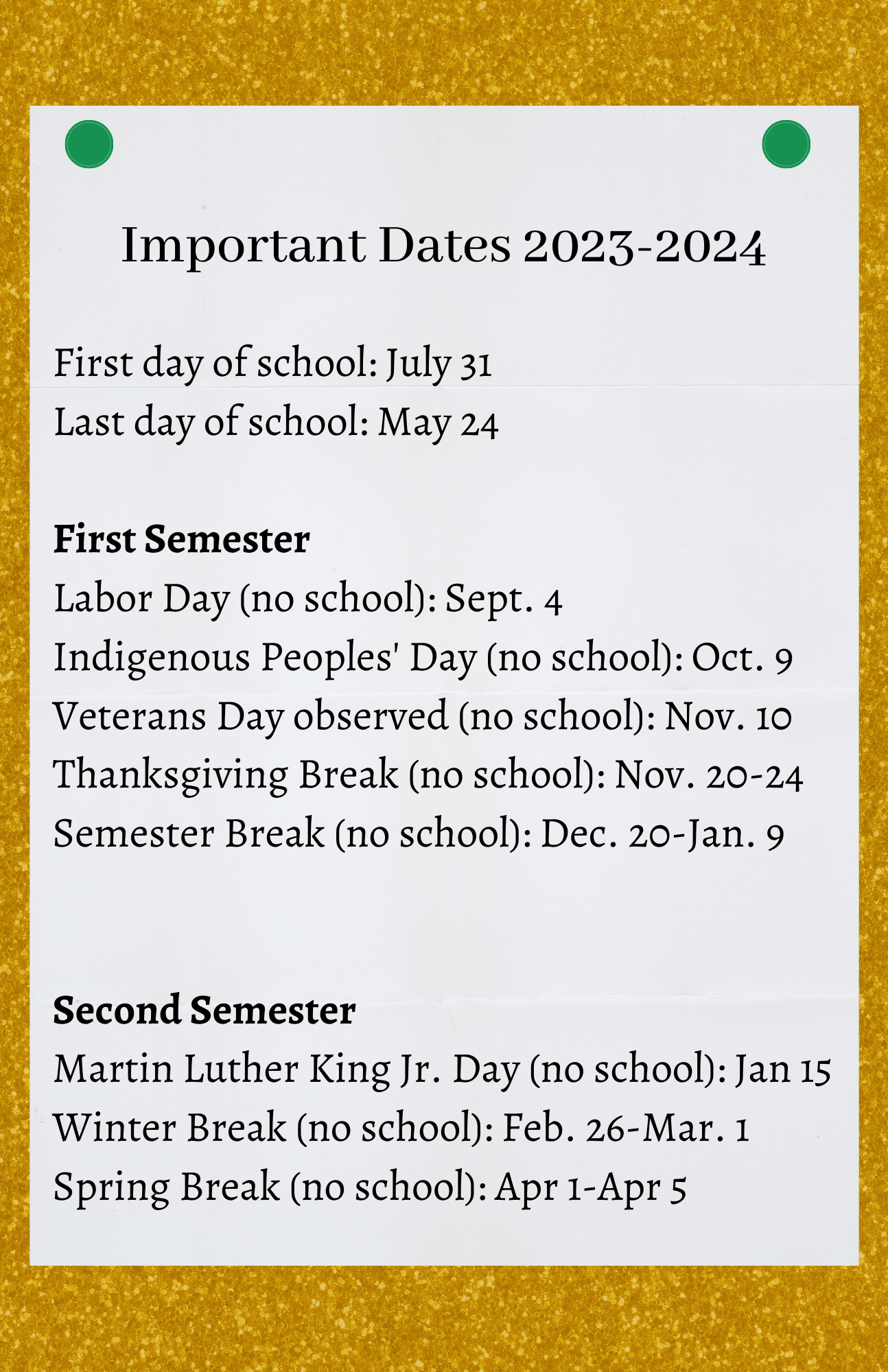 Important Dates 2023-2024 First day of school: July 31 Labor Day (no school): Sept. 4 Indigenous Peoples Day (no school): Oct. 9 Veterans Day substitute (no school): Nov. 10 Thanksgiving Break (no school): Nov. 20-24 Semester Break (no school): Dec. 20-Jan. 9 Martin Luther King Jr. Day (no school): Jan 15 Winter Break (no school): Feb. 26-Mar. 1 Spring Break (no school): Apr 1-Apr 5 Last day of school: May 24