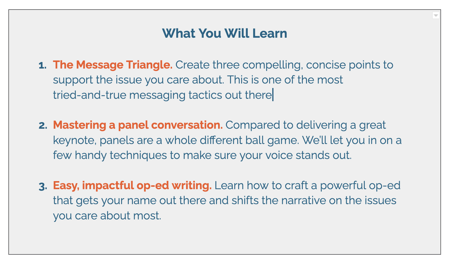 What You Will Learn    Mastering a panel conversation. Compared to delivering a great keynote, panels are a whole different ball game. We’ll let you in on a few handy techniques to make sure your voice stands out.   Op-ed writing. Learn how to craft a powerful op-ed that gets your name out there and shifts the narrative on the issues you care about most.    Considerations for writing a book. “Author” remains one of the most sought-after titles of a public leader out there, but should it be yours? We’ll help you consider the pros and cons of writing a book, and demystify the path to the book deal. 