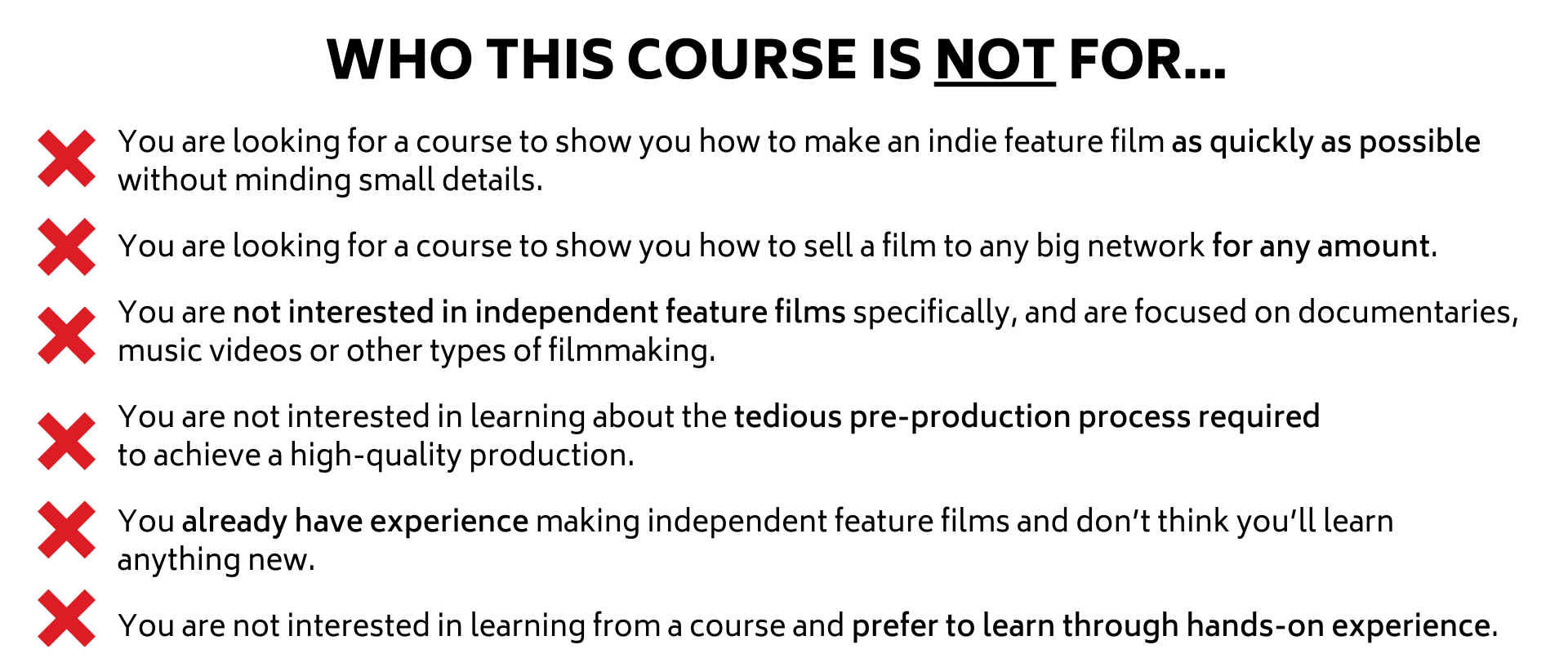 You are looking for a course to show you how to make an indie feature film as quickly as possible without minding small details.  You are looking for a course to show you how to sell a film to any big network for any amount.   You are not interested in independent feature films specifically, and are focused on documentaries, music videos or other types of filmmaking.  You are not interested in learning about the tedious pre-production process required  to achieve a high-quality production.  You already have experience making independent feature films and don’t think you’ll learn  anything new.   You are not interested in learning from a course and prefer to learn through hands-on experience.