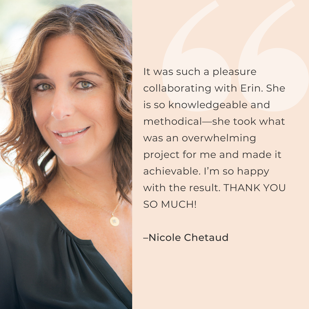 It was such a pleasure collaborating with Erin. She is so knowledgeable and methodical—she took what was an overwhelming project for me and made it achievable. I’m so happy with the result. THANK YOU SO MUCH!  –Nicole Chetaud
